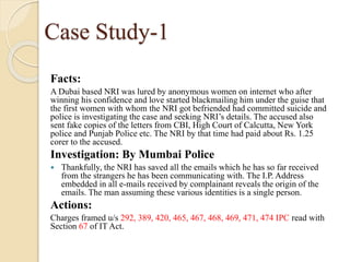 Case Study-1
Facts:
A Dubai based NRI was lured by anonymous women on internet who after
winning his confidence and love started blackmailing him under the guise that
the first women with whom the NRI got befriended had committed suicide and
police is investigating the case and seeking NRI’s details. The accused also
sent fake copies of the letters from CBI, High Court of Calcutta, New York
police and Punjab Police etc. The NRI by that time had paid about Rs. 1.25
corer to the accused.
Investigation: By Mumbai Police
 Thankfully, the NRI has saved all the emails which he has so far received
from the strangers he has been communicating with. The I.P. Address
embedded in all e-mails received by complainant reveals the origin of the
emails. The man assuming these various identities is a single person.
Actions:
Charges framed u/s 292, 389, 420, 465, 467, 468, 469, 471, 474 IPC read with
Section 67 of IT Act.
 