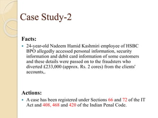 Case Study-2
Facts:
 24-year-old Nadeem Hamid Kashmiri employee of HSBC
BPO allegedly accessed personal information, security
information and debit card information of some customers
and these details were passed on to the fraudsters who
diverted £233,000 (approx. Rs. 2 cores) from the clients'
accounts,.
Actions:
 A case has been registered under Sections 66 and 72 of the IT
Act and 408, 468 and 420 of the Indian Penal Code.
 