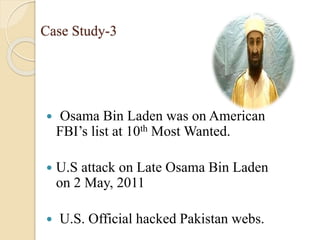 Case Study-3
 Osama Bin Laden was on American
FBI’s list at 10th Most Wanted.
 U.S attack on Late Osama Bin Laden
on 2 May, 2011
 U.S. Official hacked Pakistan webs.
 