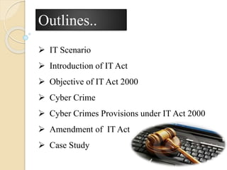 Outlines..
 IT Scenario
 Introduction of IT Act
 Objective of IT Act 2000
 Cyber Crime
 Cyber Crimes Provisions under IT Act 2000
 Amendment of IT Act
 Case Study
 