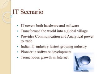IT Scenario
 IT covers both hardware and software
 Transformed the world into a global village
 Provides Communication and Analytical power
to trade
 Indian IT industry fastest growing industry
 Pioneer in software development
 Tremendous growth in Internet
 