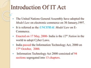 Introduction Of IT Act
 The United Nations General Assembly have adopted the
Model Law on electronic commerce on 30 January,1997.
 It is referred as the UNCITRAL Model Law on E-
Commerce.
 Enacted on 17 May, 2000- India is the 12th Nation in the
world to adopt Cyber Laws.
 India passed the Information Technology Act, 2000 on
17th October, 2000.
 Information Technology Act 2000 consisted of 94
sections segregated into 13 chapters.
 