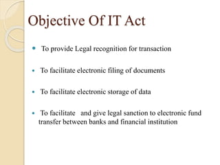 Objective Of IT Act
 To provide Legal recognition for transaction
 To facilitate electronic filing of documents
 To facilitate electronic storage of data
 To facilitate and give legal sanction to electronic fund
transfer between banks and financial institution
 