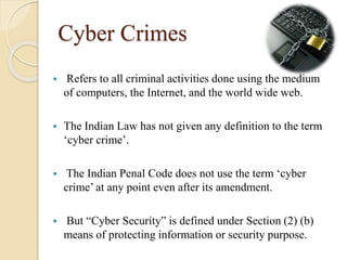 Cyber Crimes
 Refers to all criminal activities done using the medium
of computers, the Internet, and the world wide web.
 The Indian Law has not given any definition to the term
‘cyber crime’.
 The Indian Penal Code does not use the term ‘cyber
crime’ at any point even after its amendment.
 But “Cyber Security” is defined under Section (2) (b)
means of protecting information or security purpose.
 