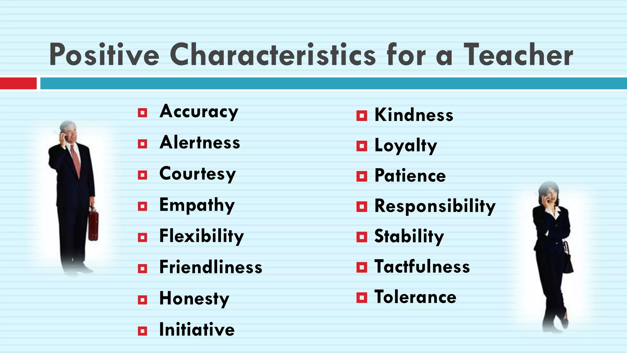 Positive Characteristics for a Teacher
 Accuracy
 Alertness
 Courtesy
 Empathy
 Flexibility
 Friendliness
 Honesty
 Initiative
 Kindness
 Loyalty
 Patience
 Responsibility
 Stability
 Tactfulness
 Tolerance
 