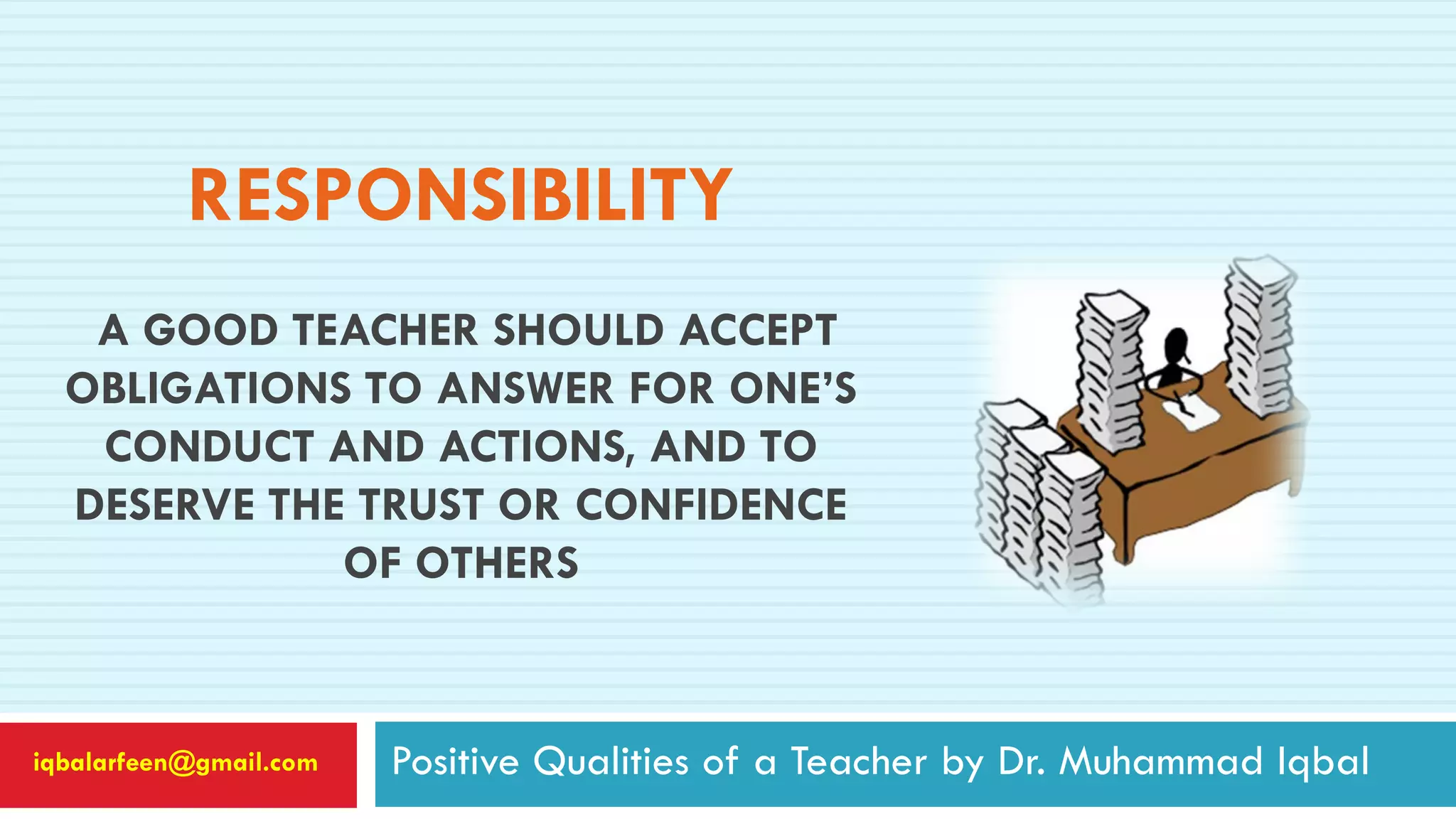 RESPONSIBILITY
A GOOD TEACHER SHOULD ACCEPT
OBLIGATIONS TO ANSWER FOR ONE’S
CONDUCT AND ACTIONS, AND TO
DESERVE THE TRUST OR CONFIDENCE
OF OTHERS
Positive Qualities of a Teacher by Dr. Muhammad Iqbaliqbalarfeen@gmail.com
 