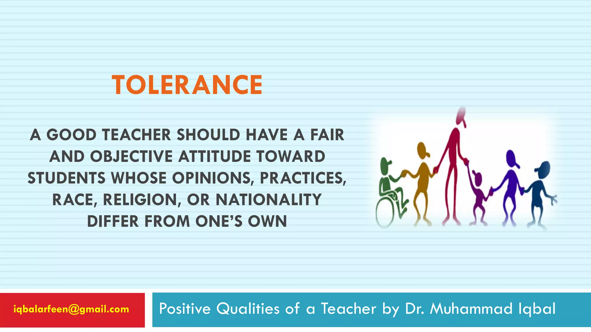 TOLERANCE
A GOOD TEACHER SHOULD HAVE A FAIR
AND OBJECTIVE ATTITUDE TOWARD
STUDENTS WHOSE OPINIONS, PRACTICES,
RACE, RELIGION, OR NATIONALITY
DIFFER FROM ONE’S OWN
Positive Qualities of a Teacher by Dr. Muhammad Iqbaliqbalarfeen@gmail.com
 
