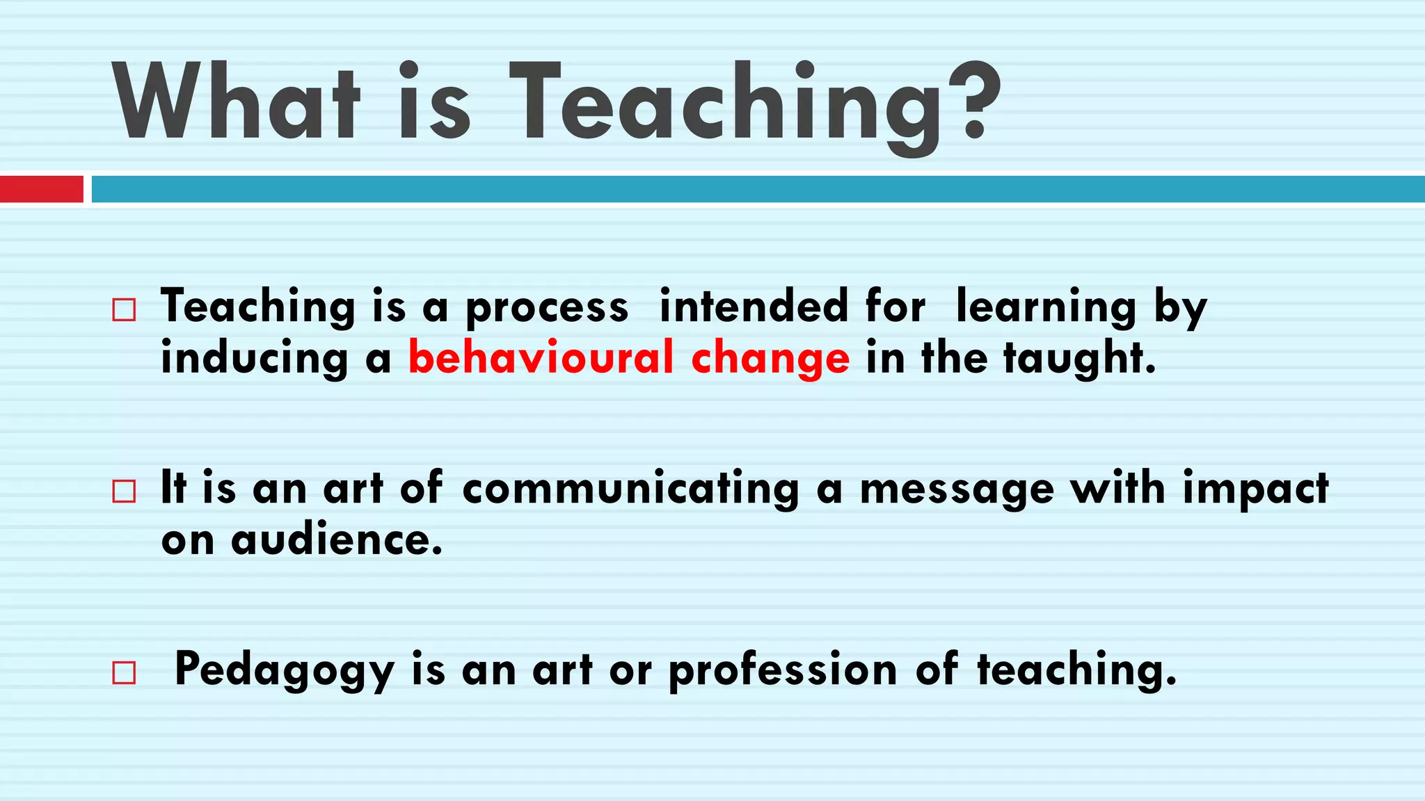 What is Teaching?
 Teaching is a process intended for learning by
inducing a behavioural change in the taught.
 It is an art of communicating a message with impact
on audience.
 Pedagogy is an art or profession of teaching.
 