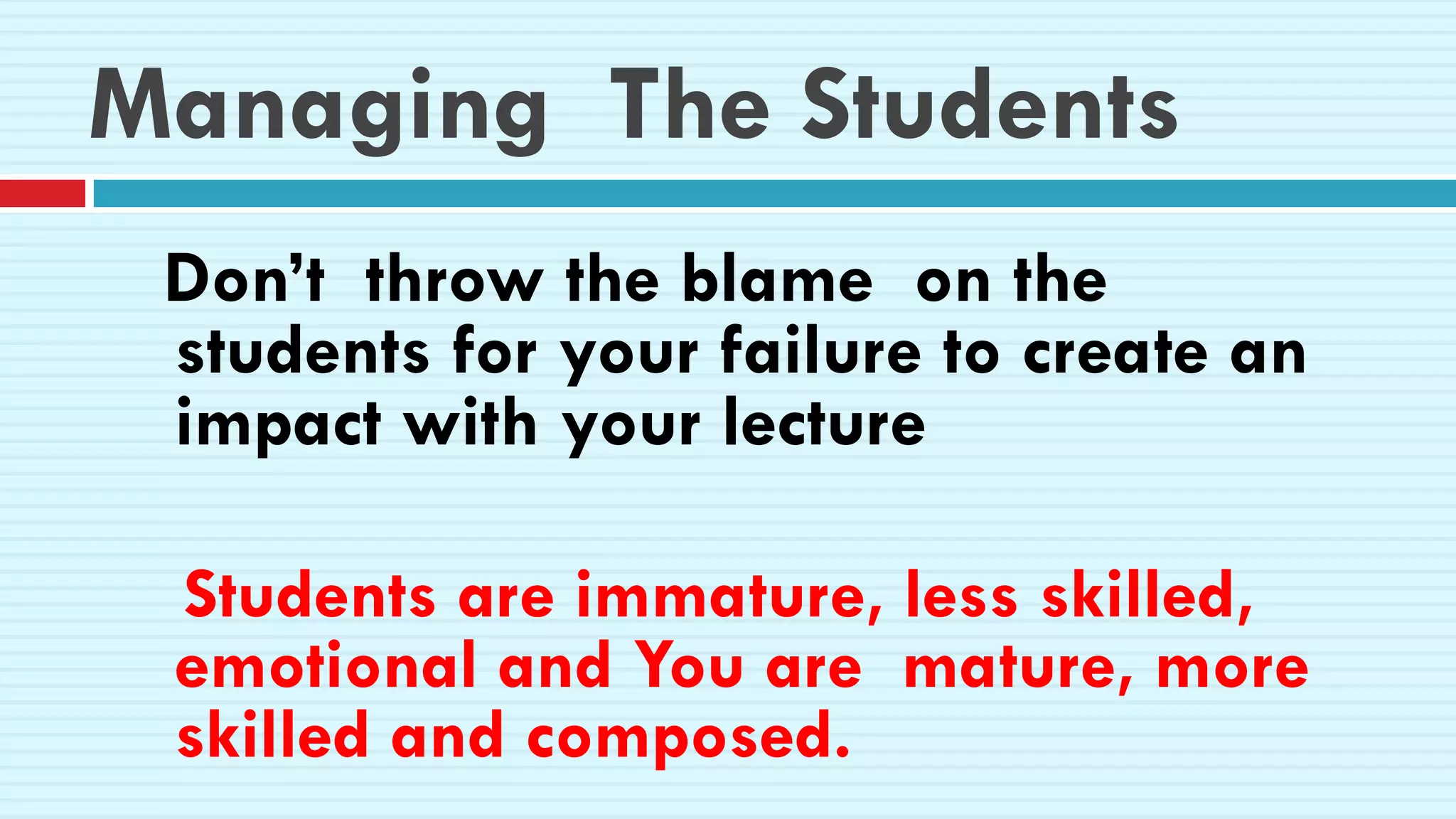 Managing The Students
Don’t throw the blame on the
students for your failure to create an
impact with your lecture
Students are immature, less skilled,
emotional and You are mature, more
skilled and composed.
 