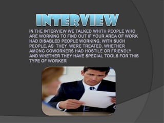 INTERVIEWIN THE INTERVIEW WE TALKED WHITH PEOPLE WHO ARE WORKING TO FIND OUT IF YOUR AREA OF WORK HAD DISABLED PEOPLE WORKING, WITH SUCH PEOPLE, AS  THEY  WERE TREATED, WHETHER AMONG COWORKERS HAD HOSTILE OR FRIENDLY AND WHETHER THEY HAVE SPECIAL TOOLS FOR THIS TYPE OF WORKER