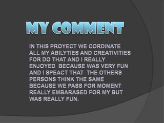 MY COMMENTIN THIS PROYECT WE CORDINATE ALL MY ABILYTIES AND CREATIVITIES FOR DO THAT AND I REALLY ENJOYED  BECAUSE WAS VERY FUN AND I SPEACT THAT  THE OTHERS PERSONS THINK THE SAME BECAUSE WE PASS FOR MOMENT REALLY EMBARASED FOR MY BUT WAS REALLY FUN.