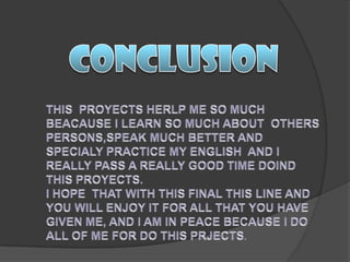 CONCLUSIONTHIS  PROYECTS HERLP ME SO MUCH BEACAUSE I LEARN SO MUCH ABOUT  OTHERS PERSONS,SPEAK MUCH BETTER AND SPECIALY PRACTICE MY ENGLISH  AND I REALLY PASS A REALLY GOOD TIME DOIND THIS PROYECTS.I HOPE  THAT WITH THIS FINAL THIS LINE AND YOU WILL ENJOY IT FOR ALL THAT YOU HAVE GIVEN ME, AND I AM IN PEACE BECAUSE I DO ALL OF ME FOR DO THIS PRJECTS.