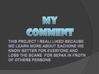 MY COMMENTTHIS PROJECT I REALI LIKED BECAUSE WE LEARN MORE ABOUT EACHONE WE KNOW BETTER FOR EVERYONE AND LOSS THE SCARE  FOR SEPAK IN FROTN OF OTHERS PERSONS