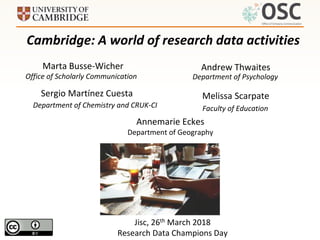 Jisc, 26th March 2018
Research Data Champions Day
Cambridge: A world of research data activities
Marta Busse-Wicher
Sergio Martínez Cuesta
Office of Scholarly Communication Department of Psychology
Andrew Thwaites
Department of Chemistry and CRUK-CI
Melissa Scarpate
Faculty of Education
Annemarie Eckes
Department of Geography
 