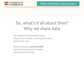 Office of Scholarly Communication
So, what’s it all about then?
Why we share data
Jisc Research Data Network meeting
Corpus Christi College, Cambridge University
6 September 2016
Dr Danny Kingsley @dannykay68
Head of Scholarly Communication
University of Cambridge
 