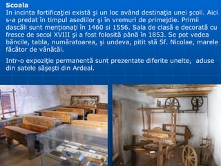 Scoala In incinta fortifica ţ iei exist ă   ş i un loc av â nd destina ţ ia unei  ş coli. Aici s-a predat  î n timpul asediilor  ş i  î n vremuri de primejdie. Primii dasc ă li sunt men ţ iona ţ i  î n 1460 si 1556. Sala de clas ă  e decorat ă  cu fresce de secol XVIII  ş i a fost folosit ă  p â n ă   î n 1853.  Se pot vedea  b ă ncile, tabla, num ă ratoarea,  ş i undeva, pitit st ă  Sf. Nicolae, marele f ă c ă tor de v â n ă t ă i. Intr-o expoziţie permanentă sunt prezentate diferite unelte,  aduse din satele săşeşti din Ardeal. 