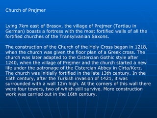 Church of Prejmer Lying 7km east of Brasov, the village of Prejmer (Tartlau in German) boasts a fortress with the most fortified walls of all the fortified churches of the Transylvanian Saxons.  The construction of the Church of the Holy Cross began in 1218, when the church was given the floor plan of a Greek cross. The church was later adapted to the Cistercian Gothic style after 1240, when the village of Prejmer and the church started a new life under the patronage of the Cistercian Abbey in Cirta/Kerz. The church was initially fortified in the late 13th century. In the 15th century, after the Turkish invasion of 1421, it was surrounded with a wall 12m high. At the corners of this wall there were four towers, two of which still survive. More construction work was carried out in the 16th century.  