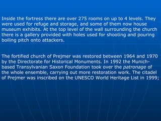 Inside the fortress there are over 27 5  rooms on up to 4 levels. They were used for refuge and storage, and some of them now house museum exhibits. At the top level of the wall surrounding the church there is a gallery provided with holes used for shooting and pouring boiling pitch onto attackers.  The fortified church of Prejmer was restored between 1964 and 1970 by the Directorate for Historical Monuments. In 1992 the Munich-based Transylvanian Saxon Foundation took over the  patronage  of the whole ensemble, carrying out more restoration work. The citadel of Prejmer was inscribed on the UNESCO World Heritage List in 1999;  