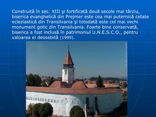 Construită în sec. XIII şi fortificată două secole mai târziu, biserica evanghelică din Prejmer este cea mai puternică cetate ecleziastică din Transilvania şi totodată este cel mai vechi monument gotic din Transilvania. Foarte bine conservată, biserica a fost inclusă   în patrimoniul U.N.E.S.C.O., pentru valoarea ei deosebită   ( 1999 ) .  