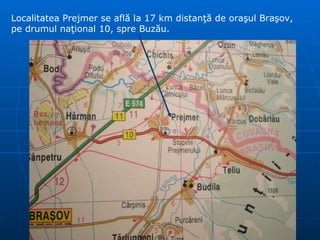 Localitatea Prejmer se află la 17 km distanţă de oraşul Braşov, pe drumul naţional 10, spre Buzău. 