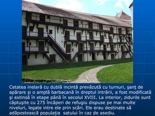 Cetatea inelară cu dublă incintă prevăzută cu turnuri, şanţ de apărare şi o amplă barbacană în dreptul intrării, a fost modificată şi extinsă în etape până în secolul XVIII. La interior, zidurile sunt căptuşite cu 275 încăperi de refugiu dispuse pe mai multe niveluri, legate intre ele prin scări. Ele erau destinate să adăpostească populaţia  satului în caz de asediu.  