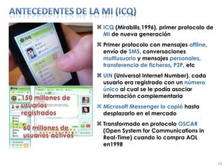 ICQ  (Mirabilis,1996), primer protocolo de  MI  de nueva generación Primer protocolo con mensajes  offline , envío de  SMS , conversaciones  multiusuario  y mensajes  personales ,  transferencia   de   ficheros ,  P2P , etc UIN  (Universal Internet Number), cada usuario era registrado con un  número   único  al cual se le podía asociar información complementaria Microsoft Messenger lo copió  hasta desplazarlo en el mercado Transformado en protocolo  OSCAR  (Open System for Communications in Real-Time)  cuando lo compra AOL en1998 