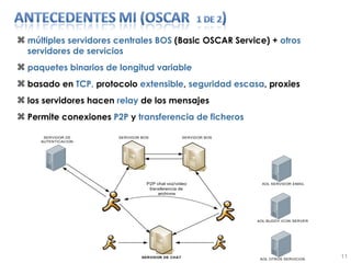 múltiples servidores centrales BOS  (Basic OSCAR Service) +  otros servidores de servicios paquetes binarios de longitud variable basado en  TCP,  protocolo  extensible ,  seguridad escasa , proxies los servidores hacen  relay  de los mensajes Permite conexiones  P2P  y  transferencia de ficheros 