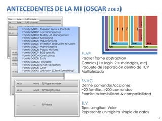 FLAP Packet frame abstraction Canales (1 = login, 2 = messages, etc) Paquete de separación dentro de TCP Multiplexado SNAC Define comandos/acciones ~20 familias, >200 comandos Permite extensibilidad & compatibilidad TLV Tipo, Longitud, Valor Representa un registro simple de datos Family 0x0001: Generic Service Controls Family 0x0002: Location Services Family 0x0003: Buddy List Management Family 0x0004: Messaging Family 0x0005: Advertisments Family 0x0006: Invitation and Client-to-Client Family 0x0007: Administrative Family 0x0008: Popup Notices Family 0x0009: BOS-specific Family 0x000A: User Lookup Family 0x000B: Stats Family 0x000C: Translate Family 0x000D: Chat Navigation Family 0x000E: Chat Family 0x0045: Unknown (Client Something?) 