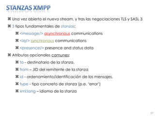 Una vez abierto el nuevo stream, y tras las negociaciones TLS y SASL 3  3  tipos fundamentales de  stanzas : <message/>  asynchronous   communications <iq/>   synchronous  communications <presence/>  presence and status data Atributos opcionales  comunes : to  - destinatario de la stanza. from  – JID del remitente de la stanza id  - ordenamiento/identificación de los mensajes. type  - tipo concreto de stanza (p.e. ‘error’) xml:lang  – idioma de la stanza 