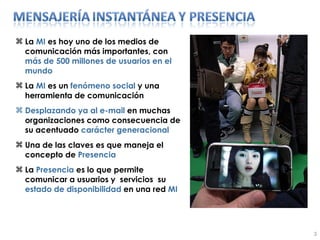 La  MI  es hoy uno de los medios de comunicación más importantes, con  más de 500 millones de usuarios en el mundo La  MI  es un  fenómeno social  y una herramienta de comunicación  Desplazando ya al e-mail  en muchas organizaciones como consecuencia de su acentuado  carácter generacional Una de las claves es que maneja el concepto de  Presencia  La  Presencia  es lo que permite comunicar a usuarios y  servicios  su  estado de disponibilidad  en una red  MI 