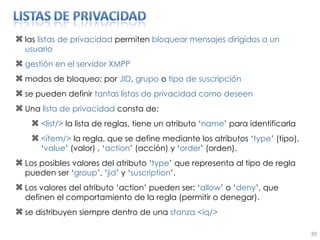 las  listas de privacidad  permiten  bloquear mensajes dirigidos a un usuario gestión en el servidor XMPP modos de bloqueo: por  JID ,  grupo  o  tipo de suscripción se pueden definir  tantas listas de privacidad como deseen Una  lista de privacidad  consta de: <list/>  la lista de reglas, tiene un atributo ‘ name ’ para identificarla <ítem/>  la regla, que se define mediante los atributos ‘ type ’ (tipo), ‘ value ’ (valor) , ‘ action ’ (acción) y ‘ order ’ (orden). Los posibles valores del atributo ‘ type ’ que representa al tipo de regla pueden ser ‘ group ’, ‘ jid ’ y ‘ suscription ’. Los valores del atributo ‘action’ pueden ser: ‘ allow ’ o ‘ deny ’, que definen el comportamiento de la regla (permitir o denegar). se distribuyen siempre dentro de una  stanza   <iq/> 