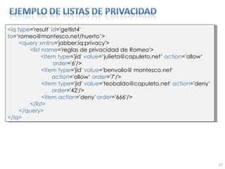 <iq type ='result'  id ='getlist4' to =‘romeo@montesco.net/huerto’> <query   xmlns ='jabber:iq:privacy'> <list name ='reglas de privacidad de Romeo'> <item   type ='jid'  value =‘julieta@capuleto.net’  action ='allow‘  order ='6'/> <item type ='jid'  value ='benvolio@ montesco.net'  action ='allow‘  order ='7'/> <item type ='jid'  value ='teobaldo@capuleto.net'  action ='deny‘  order ='42'/> <item action ='deny'  order ='666'/> </list> </query> </iq> 