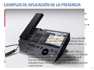 Last.fm     Construye  automáticamente listas de canciones  de sus usuarios a partir de la música que escuchan con Windows Media Player, WinAmp, y otros reproductores    Aquí, la presencia del usuario incluye información del tag ID3 del MP3 que está siendo reproducido en ese momento por el usuario    la identidad digital del usuario es básicamente, un perfil psicomusical al que se le buscan afinidades Twitter     Una aplicación web de  publicación/suscripción de presencia  muy sencilla que permite a los usuarios hacer broadcast de su presencia (extendida) a sus suscriptores (amigos), y viceversa. Comunicaciones Unificadas    Microsoft, Cisco, Avaya... Los usuarios pueden comunicar a su red de contactos que están o no disponibles y de qué manera (para charla IM, llamada telefónica, videollamada, etc.), así como dónde se encuentran y qué hacen. 