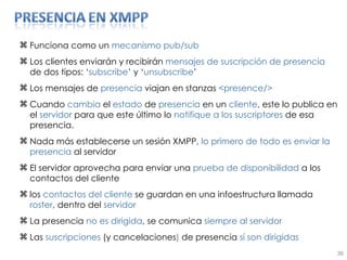 Funciona como un  mecanismo pub/sub Los clientes enviarán y recibirán  mensajes de suscripción de presencia  de dos tipos: ‘ subscribe ’ y ‘ unsubscribe ’ Los mensajes de  presencia  viajan en stanzas  <presence/> Cuando  cambia  el  estado  de  presencia  en un  cliente , este lo publica en el  servidor  para que este último lo  notifique   a los suscriptores  de esa presencia. Nada más establecerse un sesión XMPP,  lo primero de todo es enviar la presencia  al servidor El servidor aprovecha para enviar una  prueba de disponibilidad  a los contactos del cliente los  contactos del cliente  se guardan en una infoestructura llamada  roster , dentro del  servidor La presencia  no es dirigida , se comunica  siempre al servidor Las  suscripciones  (y cancelaciones )  de presencia  sí son dirigidas 