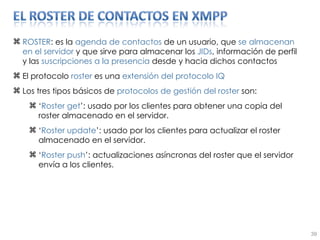 ROSTER : es la  agenda de contactos  de un usuario, que  se   almacenan en el servidor  y que sirve para almacenar los  JIDs , información de perfil y las  suscripciones   a la presencia  desde y hacia dichos contactos El protocolo  roster  es una  extensión del protocolo IQ Los tres tipos básicos de  protocolos de gestión del roster  son: ‘ Roster get ’: usado por los clientes para obtener una copia del roster almacenado en el servidor. ‘ Roster update ’: usado por los clientes para actualizar el roster almacenado en el servidor. ‘ Roster push ’: actualizaciones asíncronas del roster que el servidor envía a los clientes. 