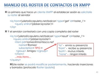 Lo primero que hace un  cliente   XMPP  al establecer sesión es  solicitarle su roster  al servidor <iq from ='julieta@capuleto.net/balcon'  type ='get'  id ='roster_1'> <query xmlns ='jabber:iq:roster'/> </iq> Y el servidor contestará con una copia completa del roster <iq to ='julieta@capuleto.net/balcon'  type ='result'  id ='roster_1'> <query xmlns ='jabber:iq:roster'> <item jid ='romeo@montesco.net' name ='Romeo' subscription =  TIPO  > <group>  Amigos  </group> </item> ...más items... </query> Este roster  se podrá modificar posteriormente , haciendo inserciones y borrados (protocolo  Roster Update ) ‘ to ’  -  envia su presencia ‘ from ’ -  recibe su presencia ‘ both ’ -  mutuo interés ‘ none ’  -  ningún interés 