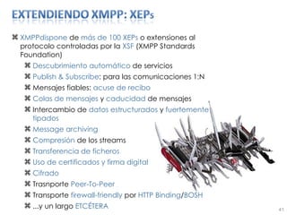 XMPPdispone  de  más de 100 XEPs  o extensiones al protocolo controladas por la  XSF  (XMPP Standards Foundation) Descubrimiento automático  de servicios Publish & Subscribe : para las comunicaciones 1:N Mensajes fiables:  acuse de recibo Colas de mensajes  y  caducidad  de mensajes Intercambio de  datos estructurados  y  fuertemente tipados Message archiving Compresión  de los streams Transferencia   de   ficheros Uso de certificados y firma digital Cifrado  Trasnporte  Peer-To-Peer Transporte  firewall-friendly  por  HTTP Binding / BOSH ...y un largo  ETCÉTERA 