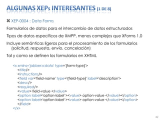 XEP-0004 : Data Forms Formularios de datos para el intercambio de datos estructurados Tipos de datos específicos de XMPP, menos complejos que XForms 1.0 Incluye semánticas ligeras para el procesamiento de los formularios (solicitud, respuesta, envío, cancelación) Tal y como se definen los formularios en XHTML <x xmlns='jabber:x:data' type ='{form-type}'>  < title />  < instructions />  < field   var ='field-name'  type ='{field-type}'  label ='description'>  < desc />  < required />  < value > field-value </ value >  < option   label ='option-label‘>< value > option-value </ value ></ option >  < option   label ='option-label‘>< value > option-value </ value ></ option >  </ field >  </x>  