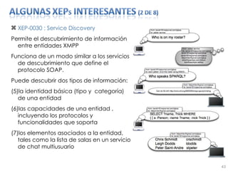 XEP-0030 : Service Discovery Permite el descubrimiento de información entre entidades XMPP Funciona de un modo similar a los servicios de descubrimiento que define el protocolo SOAP.  Puede descubrir dos tipos de información:  la identidad básica (tipo y  categoría) de una entidad las capacidades de una entidad , incluyendo los protocolos y funcionalidades que soporta los elementos asociados a la entidad, tales como la lista de salas en un servicio de chat multiusuario 