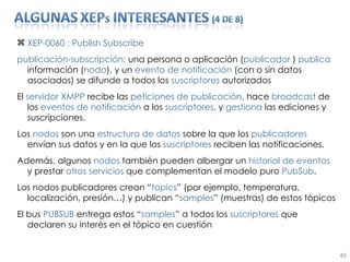 XEP-0060 : Publish Subscribe publicación-subscripción:  una persona o aplicación ( publicador  )  publica  información ( nodo ), y un  evento   de   notificación  (con o sin datos asociados) se difunde a todos los  suscriptores  autorizados El  servidor XMPP  recibe las  peticiones de publicación , hace  broadcast  de los  eventos de notificación  a los  suscriptores , y  gestiona  las ediciones y suscripciones. Los  nodos  son una  estructura de datos  sobre la que los  publicadores  envían sus datos y en la que los  suscriptores  reciben las notificaciones. Además, algunos  nodos  también pueden albergar un  historial de eventos  y prestar  otros servicios  que complementan el modelo puro  PubSub . Los nodos publicadores crean “ topics ” (por ejemplo, temperatura, localización, presión…) y publican “ samples ” (muestras) de estos tópicos El bus  PUBSUB  entrega estos “ samples ” a todos los  suscriptores  que declaren su interés en el tópico en cuestión 