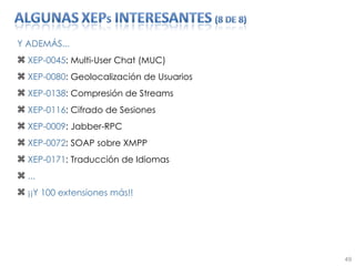 Y ADEMÁS... XEP-0045 : Multi-User Chat (MUC) XEP-0080 : Geolocalización de Usuarios XEP-0138 : Compresión de Streams XEP-0116 : Cifrado de Sesiones XEP-0009 : Jabber-RPC XEP-0072 : SOAP sobre XMPP XEP-0171 : Traducción de Idiomas ... ¡¡Y 100 extensiones más!! 