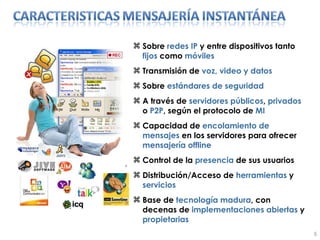Sobre  redes IP  y entre dispositivos tanto  fijos  como  móviles Transmisión de  voz, video y datos Sobre  estándares de seguridad A través de  servidores públicos ,  privados  o  P2P , según el protocolo de  MI Capacidad de  encolamiento de mensajes  en los servidores para ofrecer  mensajería   offline Control de la  presencia  de sus usuarios Distribución/Acceso de  herramientas  y  servicios Base de  tecnología madura , con decenas de  implementaciones abiertas  y  propietarias 