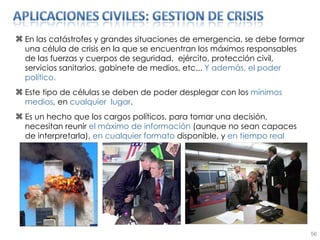 En las catástrofes y grandes situaciones de emergencia, se debe formar una célula de crisis en la que se encuentran los máximos responsables de las fuerzas y cuerpos de seguridad,  ejército, protección civil, servicios sanitarios, gabinete de medios, etc...  Y además, el poder político. Este tipo de células se deben de poder desplegar con los  mínimos medios , en  cualquier  lugar . Es un hecho que los cargos políticos, para tomar una decisión, necesitan reunir  el máximo de información  (aunque no sean capaces de interpretarla),  en   cualquier formato  disponible, y  en tiempo real 