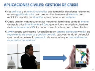 Los  políticos  y los  altos funcionarios  que toman las decisiones relevantes en una  gestión de crisis  usan predominantemente el  teléfono  para recibir los reportes de  situación  y para dar a su vez  órdenes Cada vez son más frecuentes los modernos terminales como el  iPhone  de Apple o los  SmartPhones  y  PDAs , que, unido a la amplia cobertura de  bancha ancha  y  3G , los hacen muy atractivos para este colectivo XMPP  puede servir como fundación de un  sistema   distribuido  y  móvil  de  seguimiento de eventos  y  gestión de crisis , aprovechando el potencial que nos da controlar la  presencia  de los usuarios y el  descubrimiento automático de servicios 