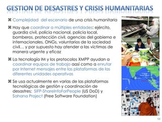 Complejidad  del escenario  de una crisis humanitaria Hay que  coordinar a múltiples entidades : ejército, guardia civil, policia nacional, policia local, bomberos, protección civil, agencias del gobierno e internacionales, ONGs, voluntarios de la sociedad civil… y por supuesto hay atender a las víctimas de manera urgente y eficaz La tecnología IM y los protocolos XMPP ayudan a  coordinar equipos de trabajo  aasí como a  enrutar por Internet mensajes entre las plataformas de las diferentes unidades operativas Se usa actualmente en varias de las plataformas tecnológicas de gestión y coordinación de desastres:  SIFP-ShareInfoForPeople  (US DoD) y  Sahana Project  (Free Software Foundation) 