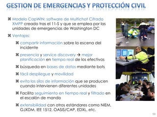 Modelo CapWIN: software de Multichat Cifrado XMPP  creado tras el 11-S y que se emplea por las unidades de emergencias de Washington DC Ventajas: compartir información  sobre la escena del incidente presencia  y  service discovery     mejor planificación  en  tiempo real  de los efectivos búsqueda en  bases de datos  mediante bots fácil despliegue  y  movilidad evita los silos de información  que se producen cuando intervienen diferentes unidades Facilita  seguimiento en tiempo real  y  filtrado  en el escalón de mando extensibilidad  con otros estándares como NIEM, GJXDM, IEE 1512, OASIS/CAP, EDXL, etc. 