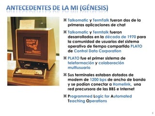 Talkomatic  y  TermTalk  fueron dos de la primeras aplicaciones de chat Talkomatic  y  Termtalk  fueron desarrolladas en la  década   de   1970  para la comunidad de usuarios del sistema operativo de tiempo compartido  PLATO  de  Control Data Corporation PLATO  fue el primer sistema de  teleformación  y  colaboración   multiusuario Sus terminales estaban dotados de modem de  1200 bps  de ancho de banda y se podían conectar a  Homelink ,  una red precursora de las BBS e Internet P rogrammed  L ogic for  A utomated  T eaching  O perations 