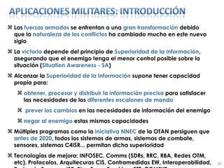 Las  fuerzas armadas  se enfrentan a una  gran transformación  debido que la  naturaleza de los conflictos  ha cambiado mucho en este nuevo siglo La  victoria  depende del principio de  Superioridad de la Información , asegurando que el enemigo tenga el menor control posible sobre la situación ( Situation Awareness - SA ) Alcanzar la  Superioridad de la Información  supone tener capacidad propia para: obtener, procesar y distribuir la información precisa  para satisfacer las necesidades de los  diferentes escalones de mando prever los cambios  en las necesidades de información del enemigo negar al enemigo  estas mismas capacidades Múltiples programas como la  iniciativa   NNEC  de la OTAN persiguen que  antes de 2020 , todos los sistemas de armas, sistemas de combate, sensores, sistemas C4ISR... permitan dicha superioridad Tecnologías de mejora: INFOSEC, Comms (SDRs, RRC, RBA, Redes OTM, etc), Protocolos, Arquitecuras CIS, Contramedidas EW, Interoperabilidad, Redes de Sensores ISR, Blue Force Tracking, FFT, COMFUT... 
