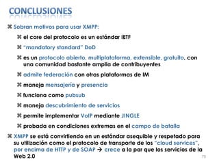 Sobran motivos para usar XMPP: el core del protocolo es un estándar IETF “ mandatory standard” DoD es un  protocolo abierto, multiplataforma, extensible, gratuito , con una comunidad bastante amplia de contribuyentes admite federación  con otras plataformas de IM maneja  mensajería  y  presencia funciona como  pubsub maneja  descubrimiento de servicios permite implementar  VoIP  mediante  JINGLE probada en condiciones extremas en el  campo de batalla XMPP  se está convirtiendo en un estándar asequible y respetado para su utilización como el protocolo de transporte de los  “cloud services” ,  por encima de HTTP y de SOAP     crece  a la par que los servicios de la Web 2.0 