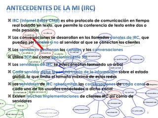 IRC (Internet Relay Chat)  es otro protocolo de comunicación en tiempo real basado en texto, que permite la conferencia de texto entre dos o más personas  Las conversaciones se desarrollan en los llamados  canales de IRC , que pueden ser  locales o no  al servidor al que se conectan los clientes Los  servidores gestionan  los  canales  y las  conversaciones Utiliza  TCP  así como  opcionalmente   SSL Los  servidores de IRC  se interconectan formando un árbol Cada servidor debe tener una copia de la información  sobre el estado global, lo que limita el tamaño máximo de estas redes Los  servidores  de  IRC   retransmiten  las  conversaciones  de  cada   canal  a cada uno de los usuarios conectados a dicho canal Existen  muchas implementaciones  de clientes IRC así como de servidores 